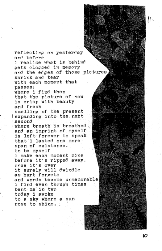 reflecting on yesterday and befere 3 reslize what is behind zets clogged in memory and the edges of those pictures shrink and tear with each moment that passes; where 1 find then that the picture of now is crisp with beauty and_fresh smelling of the present expanding into the. next second where breath is breathed and_an imprint of myself is left forever to speak that 1 lasted one more spsn of existence. to be myself i make each moment mine before it’s rivped away. once 1t’s over 1t surely will dwindle as hurt foraets and words become unmemorable i find even though times bent me in twa today 1 awoke to a sky where a sun rose to shine. w0